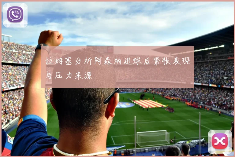 拉姆塞分析阿森纳进球后紧张表现与压力来源