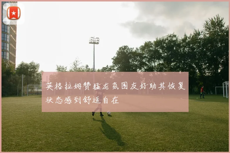 英格拉姆赞猛龙氛围友好助其恢复状态感到舒适自在