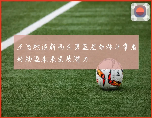 王浩然谈新西兰男篮差距称非常看好杨溢未来发展潜力