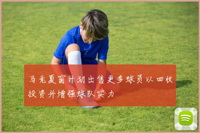 马竞夏窗计划出售更多球员以回收投资并增强球队实力