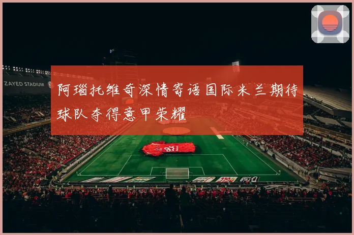 阿瑙托维奇深情寄语国际米兰期待球队夺得意甲荣耀