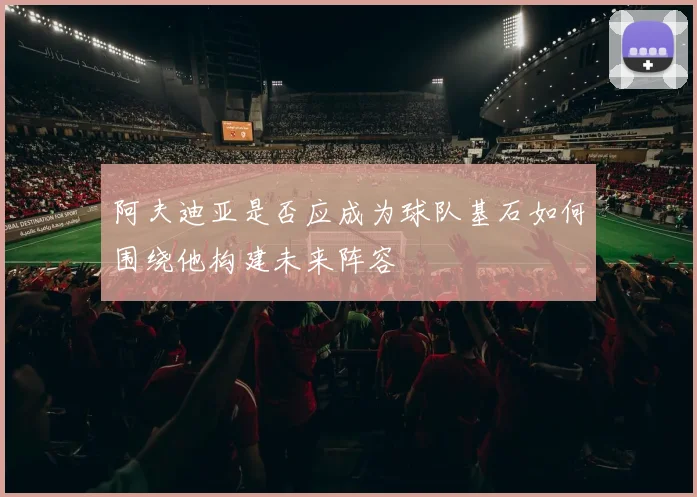 阿夫迪亚是否应成为球队基石如何围绕他构建未来阵容