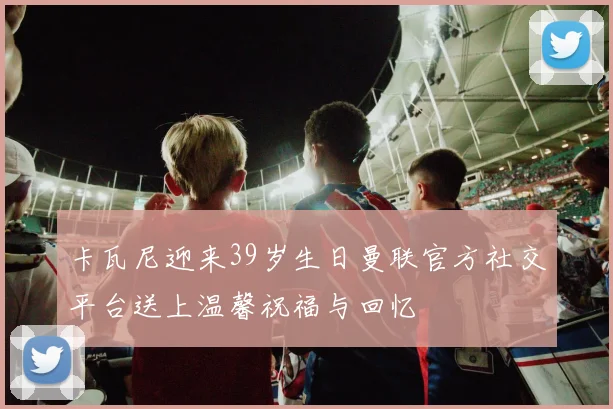卡瓦尼迎来39岁生日曼联官方社交平台送上温馨祝福与回忆