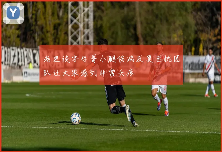 老里谈字母哥小腿伤病反复困扰团队让大家感到非常头疼