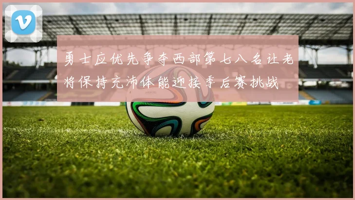 勇士应优先争夺西部第七八名让老将保持充沛体能迎接季后赛挑战