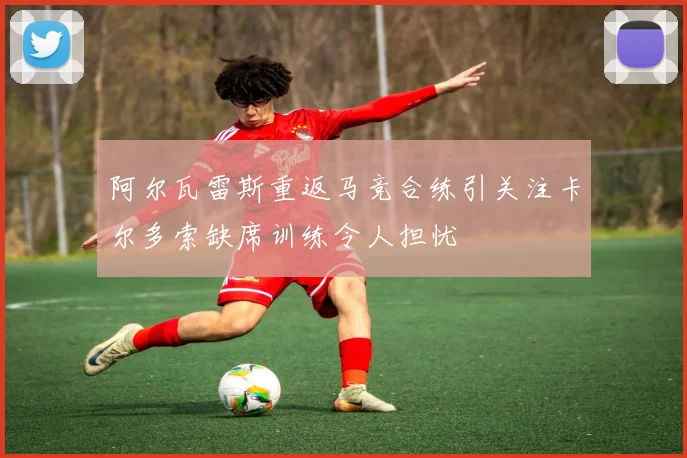 阿尔瓦雷斯重返马竞合练引关注卡尔多索缺席训练令人担忧
