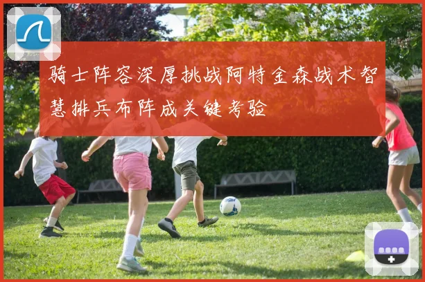 骑士阵容深厚挑战阿特金森战术智慧排兵布阵成关键考验