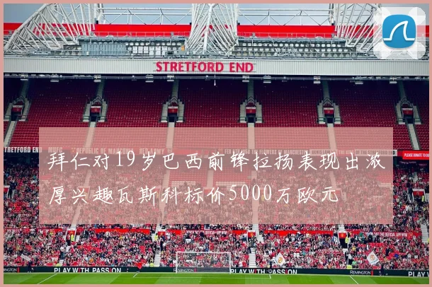 拜仁对19岁巴西前锋拉扬表现出浓厚兴趣瓦斯科标价5000万欧元