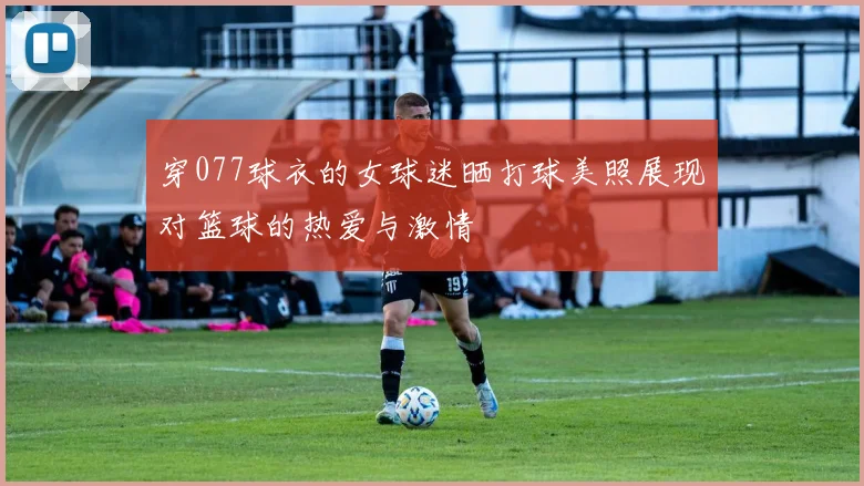 穿077球衣的女球迷晒打球美照展现对篮球的热爱与激情